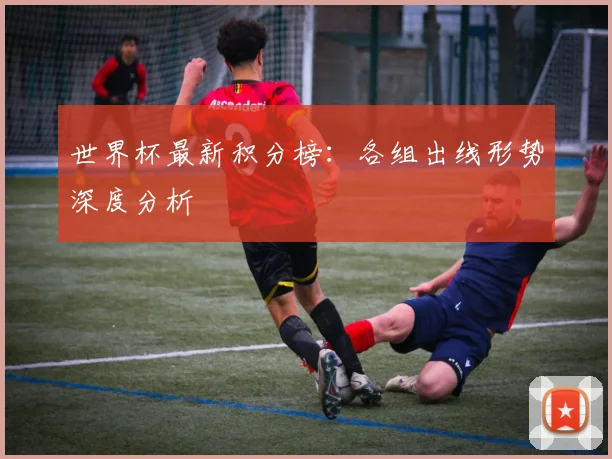 世界杯最新积分榜:各组出线形势深度分析