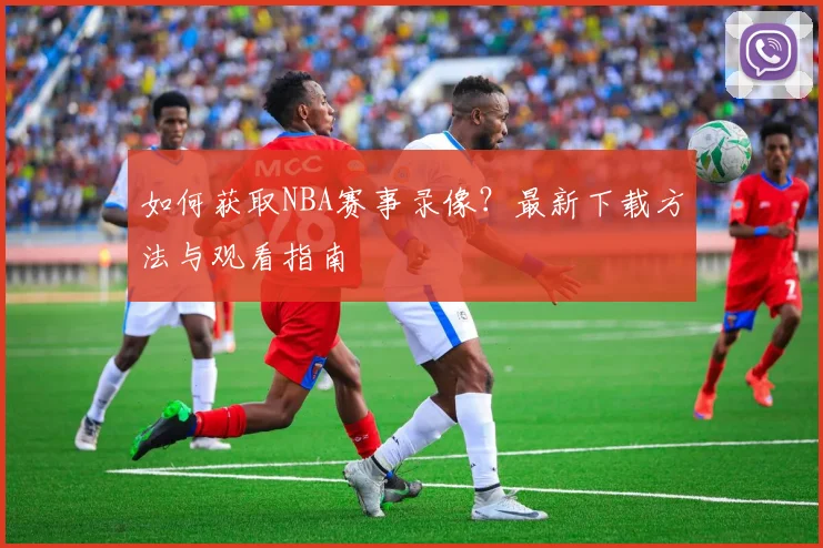 如何获取NBA赛事录像？最新下载方法与观看指南