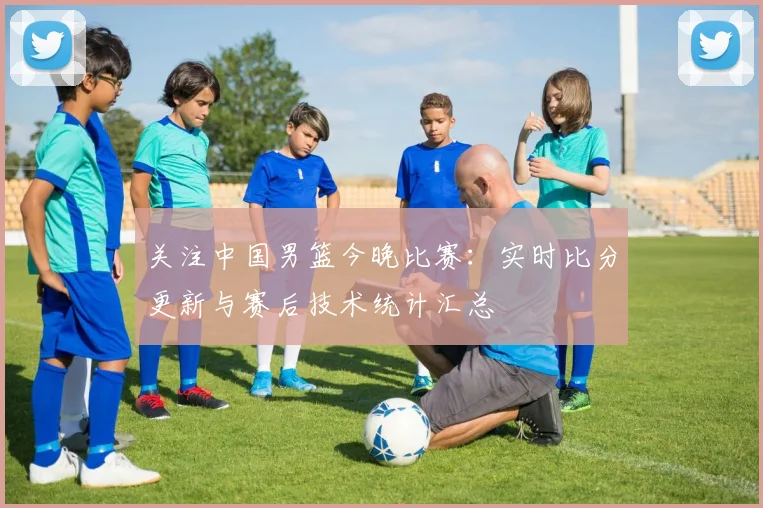 关注中国男篮今晚比赛:实时比分更新与赛后技术统计汇总
