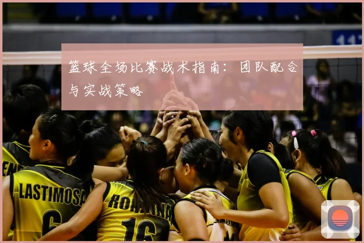 篮球全场比赛战术指南:团队配合与实战策略