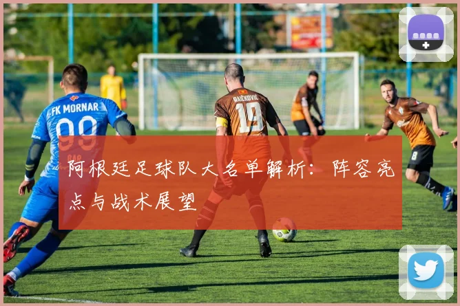 阿根廷足球队大名单解析:阵容亮点与战术展望